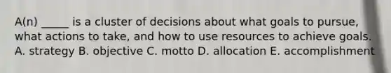 A(n) _____ is a cluster of decisions about what goals to pursue, what actions to take, and how to use resources to achieve goals. A. strategy B. objective C. motto D. allocation E. accomplishment