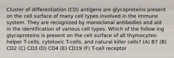 Cluster of differentiation (CD) antigens are glycoproteins present on the cell surface of many cell types involved in the immune system. They are recognized by monoclonal antibodies and aid in the identification of various cell types. Which of the follow ing glycoproteins is present on the cell surface of all thymocytes: helper T-cells, cytotoxic T-cells, and natural killer cells? (A) B7 (B) CD2 (C) CD3 (D) CD4 (E) CD19 (F) T-cell receptor