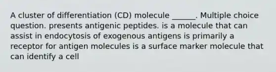 A cluster of differentiation (CD) molecule ______. Multiple choice question. presents antigenic peptides. is a molecule that can assist in endocytosis of exogenous antigens is primarily a receptor for antigen molecules is a surface marker molecule that can identify a cell