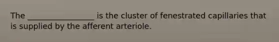 The _________________ is the cluster of fenestrated capillaries that is supplied by the afferent arteriole.