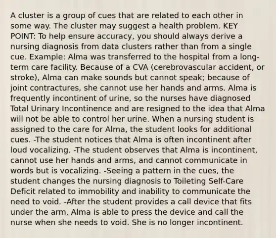 A cluster is a group of cues that are related to each other in some way. The cluster may suggest a health problem. KEY POINT: To help ensure accuracy, you should always derive a nursing diagnosis from data clusters rather than from a single cue. Example: Alma was transferred to the hospital from a long-term care facility. Because of a CVA (cerebrovascular accident, or stroke), Alma can make sounds but cannot speak; because of joint contractures, she cannot use her hands and arms. Alma is frequently incontinent of urine, so the nurses have diagnosed Total Urinary Incontinence and are resigned to the idea that Alma will not be able to control her urine. When a nursing student is assigned to the care for Alma, the student looks for additional cues. -The student notices that Alma is often incontinent after loud vocalizing. -The student observes that Alma is incontinent, cannot use her hands and arms, and cannot communicate in words but is vocalizing. -Seeing a pattern in the cues, the student changes the nursing diagnosis to Toileting Self-Care Deficit related to immobility and inability to communicate the need to void. -After the student provides a call device that fits under the arm, Alma is able to press the device and call the nurse when she needs to void. She is no longer incontinent.