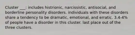 Cluster ___: includes histrionic, narcissistic, antisocial, and borderline personality disorders. individuals with these disorders share a tendency to be dramatic, emotional, and erratic. 3.4-4% of people have a disorder in this cluster. last place out of the three clusters.