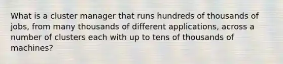 What is a cluster manager that runs hundreds of thousands of jobs, from many thousands of different applications, across a number of clusters each with up to tens of thousands of machines?