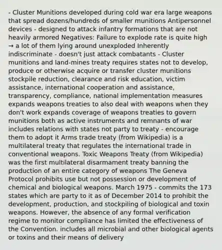 - Cluster Munitions developed during cold war era large weapons that spread dozens/hundreds of smaller munitions Antipersonnel devices - designed to attack infantry formations that are not heavily armored Negatives: Failure to explode rate is quite high → a lot of them lying around unexploded Inherently indiscriminate - doesn't just attack combatants - Cluster munitions and land-mines treaty requires states not to develop, produce or otherwise acquire or transfer cluster munitions stockpile reduction, clearance and risk education, victim assistance, international cooperation and assistance, transparency, compliance, national implementation measures expands weapons treaties to also deal with weapons when they don't work expands coverage of weapons treaties to govern munitions both as active instruments and remnants of war includes relations with states not party to treaty - encourage them to adopt it Arms trade treaty (from Wikipedia) is a multilateral treaty that regulates the international trade in conventional weapons. Toxic Weapons Treaty (from Wikipedia) was the first multilateral disarmament treaty banning the production of an entire category of weapons The Geneva Protocol prohibits use but not possession or development of chemical and biological weapons. March 1975 - commits the 173 states which are party to it as of December 2014 to prohibit the development, production, and stockpiling of biological and toxin weapons. However, the absence of any formal verification regime to monitor compliance has limited the effectiveness of the Convention. includes all microbial and other biological agents or toxins and their means of delivery