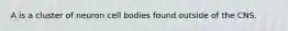 A is a cluster of neuron cell bodies found outside of the CNS.