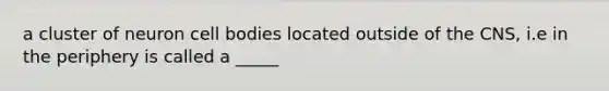 a cluster of neuron cell bodies located outside of the CNS, i.e in the periphery is called a _____