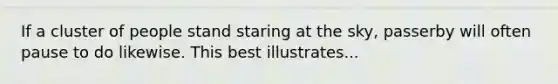 If a cluster of people stand staring at the sky, passerby will often pause to do likewise. This best illustrates...