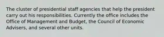 The cluster of presidential staff agencies that help the president carry out his responsibilities. Currently the office includes the Office of Management and Budget, the Council of Economic Advisers, and several other units.