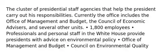 The cluster of presidential staff agencies that help the president carry out his responsibilities. Currently the office includes the Office of Management and Budget, the Council of Economic Advisers, and several other units. • 1,800 employees • Professionals and personal staff in the White House provide presidents with advice on environmental policy • Office of Management and Budget • Council on Environmental Quality