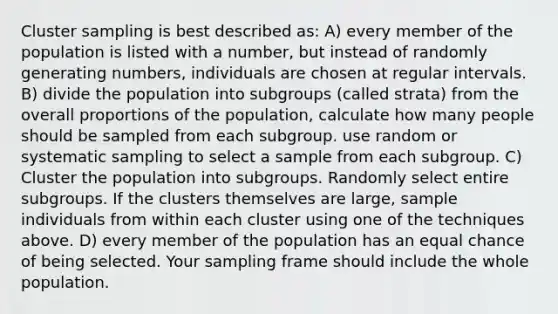 Cluster sampling is best described as: A) every member of the population is listed with a number, but instead of randomly generating numbers, individuals are chosen at regular intervals. B) divide the population into subgroups (called strata) from the overall proportions of the population, calculate how many people should be sampled from each subgroup. use random or systematic sampling to select a sample from each subgroup. C) Cluster the population into subgroups. Randomly select entire subgroups. If the clusters themselves are large, sample individuals from within each cluster using one of the techniques above. D) every member of the population has an equal chance of being selected. Your sampling frame should include the whole population.