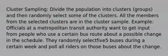 Cluster Sampling: Divide the population into clusters (groups) and then randomly select some of the clusters. All the members from the selected clusters are in the cluster sample. Example: Officials at a metropolitan transit authority want to get input from people who use a certain bus route about a possible change in the schedule. They randomly selectfive5 buses during a certain week and poll all riders on those buses about the change.