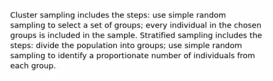 Cluster sampling includes the steps: use simple random sampling to select a set of groups; every individual in the chosen groups is included in the sample. Stratified sampling includes the steps: divide the population into groups; use simple random sampling to identify a proportionate number of individuals from each group.