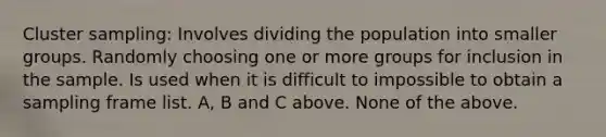 Cluster sampling: Involves dividing the population into smaller groups. Randomly choosing one or more groups for inclusion in the sample. Is used when it is difficult to impossible to obtain a sampling frame list. A, B and C above. None of the above.