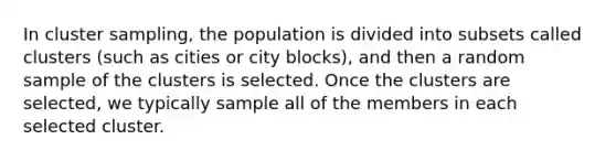 In cluster sampling, the population is divided into subsets called clusters (such as cities or city blocks), and then a random sample of the clusters is selected. Once the clusters are selected, we typically sample all of the members in each selected cluster.