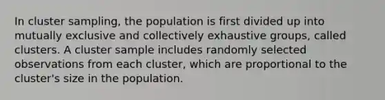 In cluster sampling, the population is first divided up into mutually exclusive and collectively exhaustive groups, called clusters. A cluster sample includes randomly selected observations from each cluster, which are proportional to the cluster's size in the population.