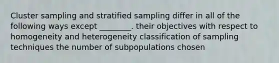 Cluster sampling and stratified sampling differ in all of the following ways except ________. their objectives with respect to homogeneity and heterogeneity classification of sampling techniques the number of subpopulations chosen