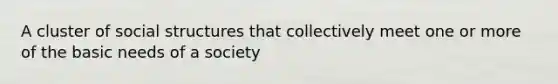 A cluster of social structures that collectively meet one or more of the basic needs of a society