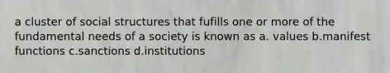 a cluster of social structures that fufills one or more of the fundamental needs of a society is known as a. values b.manifest functions c.sanctions d.institutions