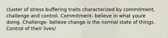 cluster of stress buffering traits characterized by commitment, challenge and control. Commitment- believe in what youre doing. Challenge- believe change is the normal state of things. Control of their lives/