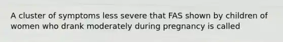 A cluster of symptoms less severe that FAS shown by children of women who drank moderately during pregnancy is called