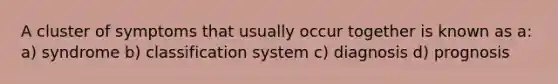 A cluster of symptoms that usually occur together is known as a: a) syndrome b) classification system c) diagnosis d) prognosis