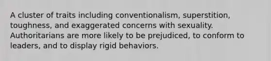 A cluster of traits including conventionalism, superstition, toughness, and exaggerated concerns with sexuality. Authoritarians are more likely to be prejudiced, to conform to leaders, and to display rigid behaviors.