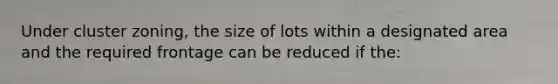 Under cluster zoning, the size of lots within a designated area and the required frontage can be reduced if the: