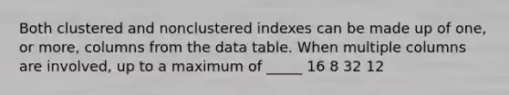 Both clustered and nonclustered indexes can be made up of one, or more, columns from the data table. When multiple columns are involved, up to a maximum of _____ 16 8 32 12