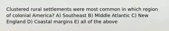 Clustered rural settlements were most common in which region of colonial America? A) Southeast B) Middle Atlantic C) New England D) Coastal margins E) all of the above