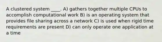 A clustered system ____. A) gathers together multiple CPUs to accomplish computational work B) is an operating system that provides file sharing across a network C) is used when rigid time requirements are present D) can only operate one application at a time