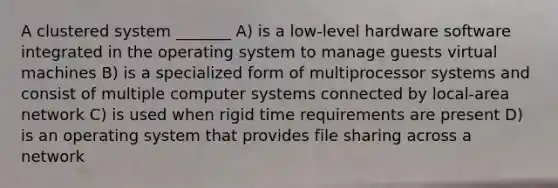 A clustered system _______ A) is a low-level hardware software integrated in the operating system to manage guests virtual machines B) is a specialized form of multiprocessor systems and consist of multiple computer systems connected by local-area network C) is used when rigid time requirements are present D) is an operating system that provides file sharing across a network