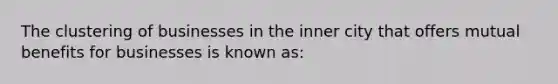 The clustering of businesses in the inner city that offers mutual benefits for businesses is known as: