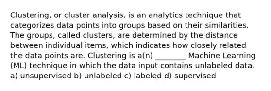 Clustering, or cluster analysis, is an analytics technique that categorizes data points into groups based on their similarities. The groups, called clusters, are determined by the distance between individual items, which indicates how closely related the data points are. Clustering is a(n) ________ Machine Learning (ML) technique in which the data input contains unlabeled data. a) unsupervised b) unlabeled c) labeled d) supervised