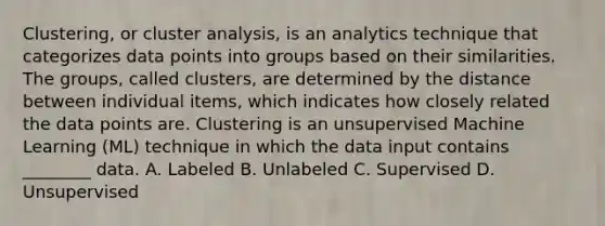 Clustering, or cluster analysis, is an analytics technique that categorizes data points into groups based on their similarities. The groups, called clusters, are determined by the distance between individual items, which indicates how closely related the data points are. Clustering is an unsupervised Machine Learning (ML) technique in which the data input contains ________ data. A. Labeled B. Unlabeled C. Supervised D. Unsupervised