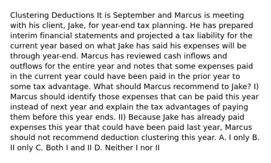 Clustering Deductions It is September and Marcus is meeting with his client, Jake, for year-end tax planning. He has prepared interim financial statements and projected a tax liability for the current year based on what Jake has said his expenses will be through year-end. Marcus has reviewed cash inflows and outflows for the entire year and notes that some expenses paid in the current year could have been paid in the prior year to some tax advantage. What should Marcus recommend to Jake? I) Marcus should identify those expenses that can be paid this year instead of next year and explain the tax advantages of paying them before this year ends. II) Because Jake has already paid expenses this year that could have been paid last year, Marcus should not recommend deduction clustering this year. A. I only B. II only C. Both I and II D. Neither I nor II