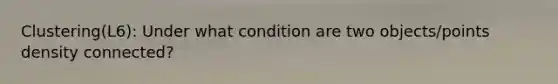 Clustering(L6): Under what condition are two objects/points density connected?