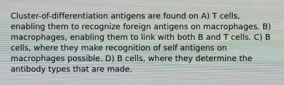 Cluster-of-differentiation antigens are found on A) T cells, enabling them to recognize foreign antigens on macrophages. B) macrophages, enabling them to link with both B and T cells. C) B cells, where they make recognition of self antigens on macrophages possible. D) B cells, where they determine the antibody types that are made.