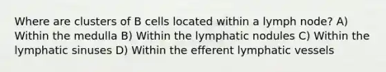 Where are clusters of B cells located within a lymph node? A) Within the medulla B) Within the lymphatic nodules C) Within the lymphatic sinuses D) Within the efferent lymphatic vessels