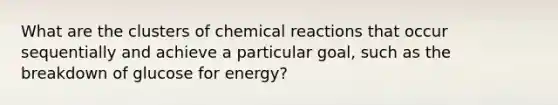 What are the clusters of chemical reactions that occur sequentially and achieve a particular goal, such as the breakdown of glucose for energy?