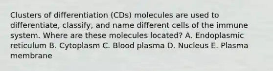 Clusters of differentiation (CDs) molecules are used to differentiate, classify, and name different cells of the immune system. Where are these molecules located? A. Endoplasmic reticulum B. Cytoplasm C. Blood plasma D. Nucleus E. Plasma membrane