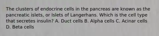 The clusters of endocrine cells in the pancreas are known as the pancreatic islets, or Islets of Langerhans. Which is the cell type that secretes insulin? A. Duct cells B. Alpha cells C. Acinar cells D. Beta cells