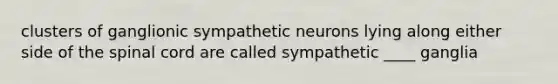 clusters of ganglionic sympathetic neurons lying along either side of the spinal cord are called sympathetic ____ ganglia