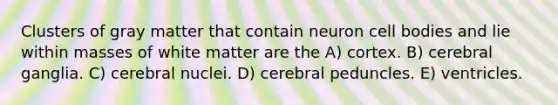 Clusters of gray matter that contain neuron cell bodies and lie within masses of white matter are the A) cortex. B) cerebral ganglia. C) cerebral nuclei. D) cerebral peduncles. E) ventricles.