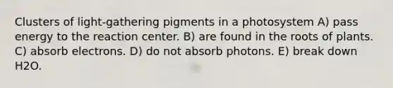 Clusters of light-gathering pigments in a photosystem A) pass energy to the reaction center. B) are found in the roots of plants. C) absorb electrons. D) do not absorb photons. E) break down H2O.