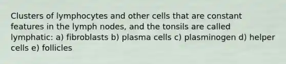 Clusters of lymphocytes and other cells that are constant features in the lymph nodes, and the tonsils are called lymphatic: a) fibroblasts b) plasma cells c) plasminogen d) helper cells e) follicles