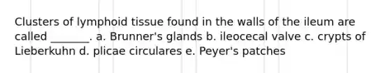 Clusters of lymphoid tissue found in the walls of the ileum are called _______. a. Brunner's glands b. ileocecal valve c. crypts of Lieberkuhn d. plicae circulares e. Peyer's patches