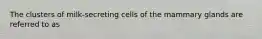 The clusters of milk-secreting cells of the mammary glands are referred to as