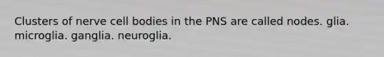 Clusters of nerve cell bodies in the PNS are called nodes. glia. microglia. ganglia. neuroglia.