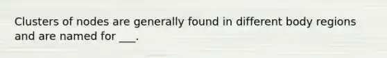 Clusters of nodes are generally found in different body regions and are named for ___.