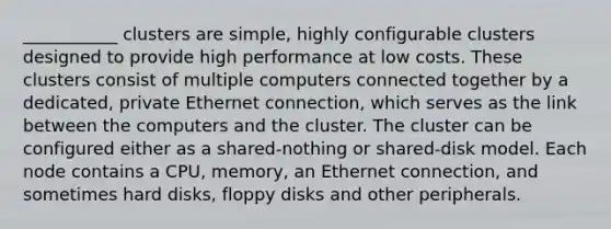 ___________ clusters are simple, highly configurable clusters designed to provide high performance at low costs. These clusters consist of multiple computers connected together by a dedicated, private Ethernet connection, which serves as the link between the computers and the cluster. The cluster can be configured either as a shared-nothing or shared-disk model. Each node contains a CPU, memory, an Ethernet connection, and sometimes hard disks, floppy disks and other peripherals.